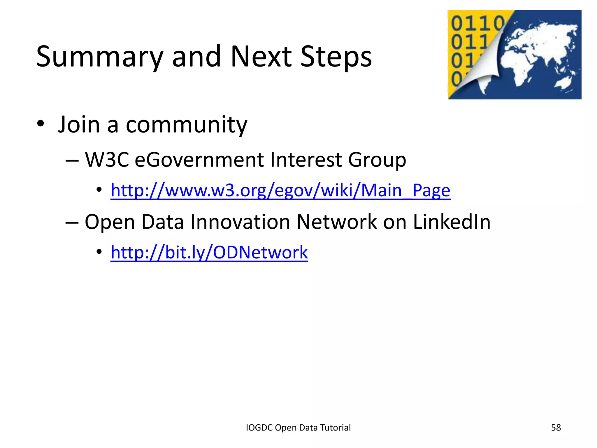Summary and Next Steps
• Join a community
    – W3C eGovernment Interest Group
         • http://www.w3.org/egov/wiki/Main_Page
    – Open Data Innovation Network on LinkedIn
         • http://bit.ly/ODNetwork




              2012 INTERNATIONAL OPEN GOVERNMENT DATA CONFERENCE—OPEN GOV DATA TUTORIAL
9 July 2012                             IOGDC Open Data Tutorial                          58
 
