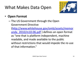 What Makes Data Open
• Open Format
    – The US Government through the Open
      Government Directive
      (http://www.whitehouse.gov/omb/assets/memor
      anda_2010/m10-06.pdf ) defines an open format
      as “one that is platform independent, machine
      readable, and made available to the public
      without restrictions that would impede the re-use
      of that information.”

              2012 INTERNATIONAL OPEN GOVERNMENT DATA CONFERENCE—OPEN GOV DATA TUTORIAL
9 July 2012                             IOGDC Open Data Tutorial                          14
 