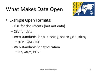 What Makes Data Open
• Example Open Formats:
    – PDF for documents (but not data)
    – CSV for data
    – Web standards for publishing, sharing or linking
         • HTML, XML, RDF
    – Web standards for syndication
         • RSS, Atom, JSON




              2012 INTERNATIONAL OPEN GOVERNMENT DATA CONFERENCE—OPEN GOV DATA TUTORIAL
9 July 2012                             IOGDC Open Data Tutorial                          15
 