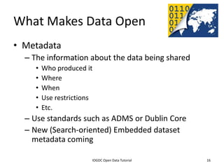 What Makes Data Open
• Metadata
    – The information about the data being shared
         •    Who produced it
         •    Where
         •    When
         •    Use restrictions
         •    Etc.
    – Use standards such as ADMS or Dublin Core
    – New (Search-oriented) Embedded dataset
      metadata coming

               2012 INTERNATIONAL OPEN GOVERNMENT DATA CONFERENCE—OPEN GOV DATA TUTORIAL
9 July 2012                              IOGDC Open Data Tutorial                          16
 