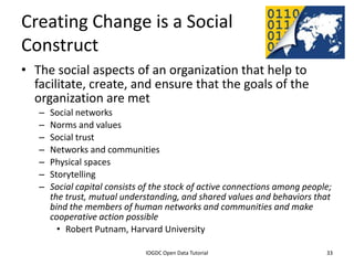 Creating Change is a Social
Construct
• The social aspects of an organization that help to
  facilitate, create, and ensure that the goals of the
  organization are met
    –   Social networks
    –   Norms and values
    –   Social trust
    –   Networks and communities
    –   Physical spaces
    –   Storytelling
    –   Social capital consists of the stock of active connections among people;
        the trust, mutual understanding, and shared values and behaviors that
        bind the members of human networks and communities and make
        cooperative action possible
          • Robert Putnam, Harvard University

              2012 INTERNATIONAL OPEN GOVERNMENT DATA CONFERENCE—OPEN GOV DATA TUTORIAL
9 July 2012                             IOGDC Open Data Tutorial                          33
 