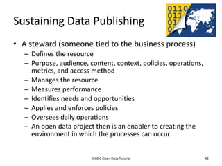 Sustaining Data Publishing
• A steward (someone tied to the business process)
    – Defines the resource
    – Purpose, audience, content, context, policies, operations,
      metrics, and access method
    – Manages the resource
    – Measures performance
    – Identifies needs and opportunities
    – Applies and enforces policies
    – Oversees daily operations
    – An open data project then is an enabler to creating the
      environment in which the processes can occur

              2012 INTERNATIONAL OPEN GOVERNMENT DATA CONFERENCE—OPEN GOV DATA TUTORIAL
9 July 2012                             IOGDC Open Data Tutorial                          42
 