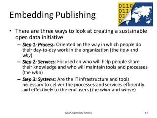 Embedding Publishing
• There are three ways to look at creating a sustainable
  open data initiative
    – Step 1: Process: Oriented on the way in which people do
      their day-to-day work in the organization (the how and
      why)
    – Step 2: Services: Focused on who will help people share
      their knowledge and who will maintain tools and processes
      (the who)
    – Step 3: Systems: Are the IT infrastructure and tools
      necessary to deliver the processes and services efficiently
      and effectively to the end users (the what and where)


              2012 INTERNATIONAL OPEN GOVERNMENT DATA CONFERENCE—OPEN GOV DATA TUTORIAL
9 July 2012                             IOGDC Open Data Tutorial                          43
 