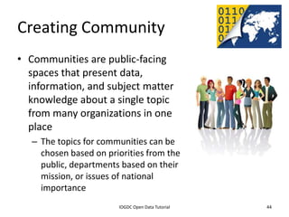 Creating Community
• Communities are public-facing
  spaces that present data,
  information, and subject matter
  knowledge about a single topic
  from many organizations in one
  place
    – The topics for communities can be
      chosen based on priorities from the
      public, departments based on their
      mission, or issues of national
      importance
              2012 INTERNATIONAL OPEN GOVERNMENT DATA CONFERENCE—OPEN GOV DATA TUTORIAL
9 July 2012                             IOGDC Open Data Tutorial                          44
 