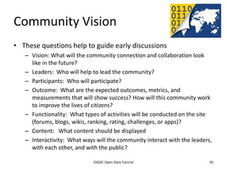 Community Vision
• These questions help to guide early discussions
    – Vision: What will the community connection and collaboration look
      like in the future?
    – Leaders: Who will help to lead the community?
    – Participants: Who will participate?
    – Outcome: What are the expected outcomes, metrics, and
      measurements that will show success? How will this community work
      to improve the lives of citizens?
    – Functionality: What types of activities will be conducted on the site
      (forums, blogs, wikis, ranking, rating, challenges, or apps)?
    – Content: What content should be displayed
    – Interactivity: What ways will the community interact with the leaders,
      with each other, and with the public?
              2012 INTERNATIONAL OPEN GOVERNMENT DATA CONFERENCE—OPEN GOV DATA TUTORIAL
9 July 2012                             IOGDC Open Data Tutorial                          45
 