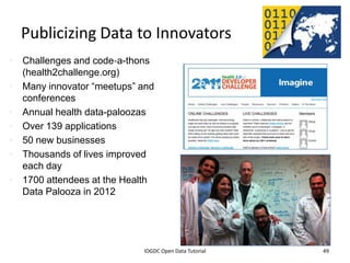 Publicizing Data to Innovators
• Challenges and code‐a-thons
  (health2challenge.org)
• Many innovator “meetups” and
  conferences
• Annual health data-paloozas
• Over 139 applications
• 50 new businesses
• Thousands of lives improved
  each day
• 1700 attendees at the Health
  Data Palooza in 2012




                2012 INTERNATIONAL OPEN GOVERNMENT DATA CONFERENCE—OPEN GOV DATA TUTORIAL
  9 July 2012                             IOGDC Open Data Tutorial                          49
 
