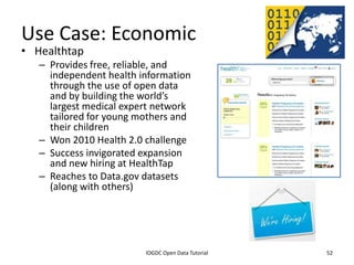 Use Case: Economic
• Healthtap
    – Provides free, reliable, and
      independent health information
      through the use of open data
      and by building the world’s
      largest medical expert network
      tailored for young mothers and
      their children
    – Won 2010 Health 2.0 challenge
    – Success invigorated expansion
      and new hiring at HealthTap
    – Reaches to Data.gov datasets
      (along with others)




              2012 INTERNATIONAL OPEN GOVERNMENT DATA CONFERENCE—OPEN GOV DATA TUTORIAL
9 July 2012                             IOGDC Open Data Tutorial                          52
 