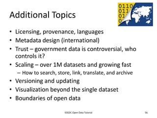 Additional Topics
• Licensing, provenance, languages
• Metadata design (international)
• Trust – government data is controversial, who
  controls it?
• Scaling – over 1M datasets and growing fast
    – How to search, store, link, translate, and archive
• Versioning and updating
• Visualization beyond the single dataset
• Boundaries of open data
              2012 INTERNATIONAL OPEN GOVERNMENT DATA CONFERENCE—OPEN GOV DATA TUTORIAL
9 July 2012                             IOGDC Open Data Tutorial                          56
 