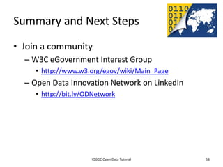 Summary and Next Steps
• Join a community
    – W3C eGovernment Interest Group
         • http://www.w3.org/egov/wiki/Main_Page
    – Open Data Innovation Network on LinkedIn
         • http://bit.ly/ODNetwork




              2012 INTERNATIONAL OPEN GOVERNMENT DATA CONFERENCE—OPEN GOV DATA TUTORIAL
9 July 2012                             IOGDC Open Data Tutorial                          58
 