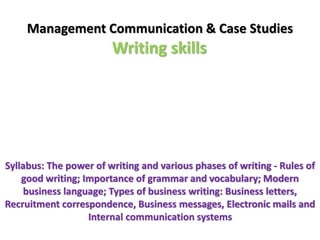 Management Communication & Case Studies 
Writing skills 
Syllabus: The power of writing and various phases of writing - Rules of 
good writing; Importance of grammar and vocabulary; Modern 
business language; Types of business writing: Business letters, 
Recruitment correspondence, Business messages, Electronic mails and 
Internal communication systems 
 