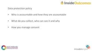 Data protection policy
• Who is accountable and how they are accountable
• What do you collect, who can see it and why
• How you manage consent
 