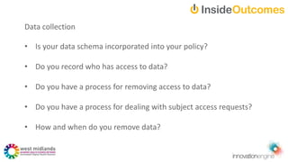 Data collection
• Is your data schema incorporated into your policy?
• Do you record who has access to data?
• Do you have a process for removing access to data?
• Do you have a process for dealing with subject access requests?
• How and when do you remove data?
 