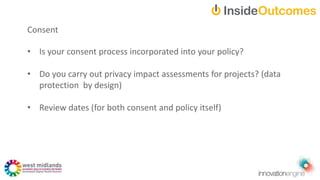 Consent
• Is your consent process incorporated into your policy?
• Do you carry out privacy impact assessments for projects? (data
protection by design)
• Review dates (for both consent and policy itself)
 