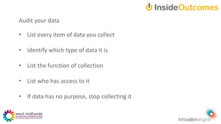 • List every item of data you collect
• Identify which type of data it is
• List the function of collection
• List who has access to it
• If data has no purpose, stop collecting it
Audit your data
 