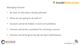 • Be clear on why data is being collected
• What are you going to do with it?
• Consent cannot be hidden in terms of conditions
• Consent cannot be a condition for receiving a service
• Consent cannot be given by opt out (pre-ticked boxes)
Managing Consent
 