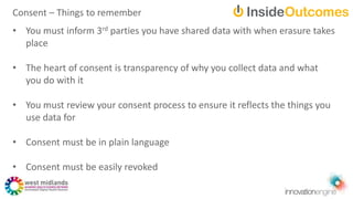 • You must inform 3rd parties you have shared data with when erasure takes
place
• The heart of consent is transparency of why you collect data and what
you do with it
• You must review your consent process to ensure it reflects the things you
use data for
• Consent must be in plain language
• Consent must be easily revoked
Consent – Things to remember
 