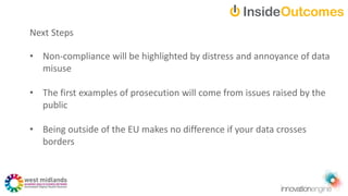 Next Steps
• Non-compliance will be highlighted by distress and annoyance of data
misuse
• The first examples of prosecution will come from issues raised by the
public
• Being outside of the EU makes no difference if your data crosses
borders
 