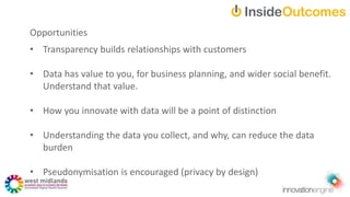 Opportunities
• Transparency builds relationships with customers
• Data has value to you, for business planning, and wider social benefit.
Understand that value.
• How you innovate with data will be a point of distinction
• Understanding the data you collect, and why, can reduce the data
burden
• Pseudonymisation is encouraged (privacy by design)
 