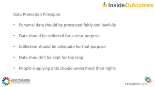 Data Protection Principles
• Personal data should be processed fairly and lawfully
• Data should be collected for a clear purpose
• Collection should be adequate for that purpose
• Data shouldn’t be kept for too long
• People supplying data should understand their rights
 