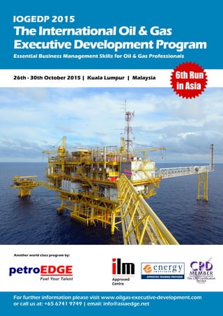 TheInternationalOil&Gas
Executive DevelopmentProgram
26th - 30th October 2015 | Kuala Lumpur | Malaysia
Essential Business Management Skills for Oil & Gas Professionals
For further information please visit www.oilgas-executive-development.com
or call us at: +65 6741 9749 | email: info@asiaedge.net
petroEDGE
Fuel Your Talent
Another world class program by:
IOGEDP 2015
Photo © StatoilHydro
6th Run
in Asia
 