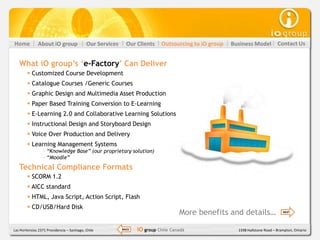Home           About iO group               Our Services     Our Clients    Outsourcing to iO group   Business Model          Contact Us


   What iO group‟s „e-Factory‟ Can Deliver
         Customized Course Development
         Catalogue Courses /Generic Courses
         Graphic Design and Multimedia Asset Production
         Paper Based Training Conversion to E-Learning
         E-Learning 2.0 and Collaborative Learning Solutions
         Instructional Design and Storyboard Design
         Voice Over Production and Delivery
         Learning Management Systems
                  - “Knowledge Base” (our proprietary solution)
                  - “Moodle”
   Technical Compliance Formats
         SCORM 1.2
         AICC standard
         HTML, Java Script, Action Script, Flash
         CD/USB/Hard Disk
                                                                                    More benefits and details…                   NEXT




Las Hortensias 2371 Providencia – Santiago, Chile          BACK   iO group Chile Canadá                 1598 Hallstone Road – Brampton, Ontario
 