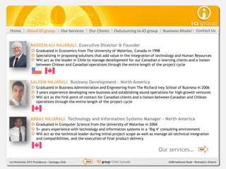 Home           About iO group               Our Services     Our Clients    Outsourcing to iO group    Business Model          Contact Us


                  NADEEM ALI NAJARALI, Executive Director & Founder
                       Graduated in Economics from The University of Waterloo, Canada in 1998
                       Specializing in proposing solutions that add value in the integration of technology and Human Resources
                       Will act as the leader in Chile to manage development for our Canadian e-learning clients and a liaison
                       between Chilean and Canadian operations through the entire length of the project cycle



                  SALEEM NAJARALI, Business Development – North America
                       Graduated in Business Administration and Engineering from The Richard Ivey School of Business in 2006
                       3 years experience developing new business and establishing sound operations for high growth ventures
                       Will act as the first point of contact for Canadian clients and a liaison between Canadian and Chilean
                       operations through the entire length of the project cycle



                  ABBAS NAJARALI, Technology and Information Systems Manager – North America
                       Graduated in Computer Science from the University of Waterloo in 2004
                       5+ years experience with technology and information systems in a ‘Big 4’ consulting environment
                       Will act as the technical leader during initial project scope as well as manage all technical integration
                       and compatibilities, and the execution of final product delivery


                                                                                                      Our services…               NEXT




Las Hortensias 2371 Providencia – Santiago, Chile          BACK   iO group Chile Canadá                  1598 Hallstone Road – Brampton, Ontario
 