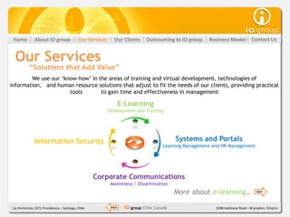 Home          About iO group               Our Services     Our Clients     Outsourcing to iO group   Business Model           Contact Us


  Our Services
           “Solutions that Add Value”
        We use our ‘know-how’ in the areas of training and virtual development, technologies of
information, and human resource solutions that adjust to fit the needs of our clients, providing practical
                      tools       to gain time and effectiveness in management

                                                                  E-Learning
                                                       Development and Training




              Information Security                                                         Systems and Portals
                                                                                     Learning Management and HR Management




                                                    Corporate Communications
                                                           Awareness / Dissemination
                                                                                           More about e-learning…                  NEXT




Las Hortensias 2371 Providencia – Santiago, Chile          BACK    iO group Chile Canadá                  1598 Hallstone Road – Brampton, Ontario
 