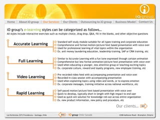 Home           About iO group               Our Services     Our Clients    Outsourcing to iO group       Business Model            Contact Us

iO group’s e-learning styles can be categorized as follows…
All styles include interactive exercises such as multiple choice, drag drop, Q&A, fill in the blanks, and other objective questions


                                                      Standard self study module suitable for all types training and corporate education
        Accurate Learning                             Comprehensive and formal motion/picture/text based presentation with voice over
                                                      Used for professional learning of vital topics within the organization
                                                      Ex. anti money laundering education, leadership training, SAP or CRM training, etc

                                                      Similar to Accurate Learning with a fun tone expressed through cartoon animation
              Full Learning                           Comprehensive but less formal animation/picture/text presentation with voice over
                                                      Used when educating a younger, less attentive group or teaching exciting topics
                                                      Ex. corporate culture, reward and loyalty programs, new employee training, etc

                                                      Pre recorded video feed with accompanying presentation and voice over
            Video Learning                            Recorded in-class session with accompanying presentation
                                                      Used when explaining topics using video and words, or to express emotion
                                                      Ex. corporate messages, training initiative across national workforce, etc

                                                      Self-paced motion/picture/text based presentation with voice over
           Rapid Learning                             Quick to develop, typically short in length with high impact to end user
                                                      Used as quick win solution for knowledge roll-out across entire organization
                                                      Ex. new product information, new policy and procedure, etc

                                                                                                           Our clients…                NEXT




Las Hortensias 2371 Providencia – Santiago, Chile          BACK   iO group Chile Canadá                       1598 Hallstone Road – Brampton, Ontario
 