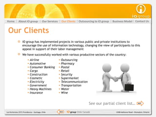 Home           About iO group               Our Services     Our Clients    Outsourcing to iO group   Business Model          Contact Us


  Our Clients
                   iO group has implemented projects in various public and private institutions to
                   encourage the use of information technology, changing the view of participants to this
                   appeal in support of their labor management
                   We have successfully worked with various productive sectors of the country:
                           Airline                         Outsourcing
                           Automotive                      Pharmacy
                           Consumer Banking                Postal
                           Cargo                           Retail
                           Construction                    Security
                           Cosmetic                        Supermarket
                           Electricity                     Telecommunication
                           Government                      Transportation
                           Heavy Machines                  Water
                           Insurance                       Wine


                                                                                      See our partial client list…               NEXT




Las Hortensias 2371 Providencia – Santiago, Chile          BACK   iO group Chile Canadá                 1598 Hallstone Road – Brampton, Ontario
 