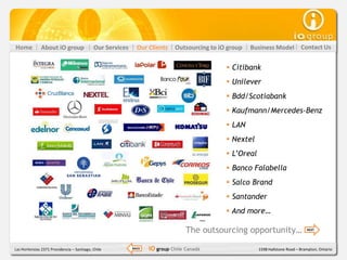 Home           About iO group               Our Services     Our Clients    Outsourcing to iO group   Business Model           Contact Us


                                                                                              Citibank
                                                                                              Unilever
                                                                                              Bdd/Scotiabank
                                                                                              Kaufmann/Mercedes-Benz
                                                                                              LAN
                                                                                              Nextel
                                                                                              L’Oreal
                                                                                              Banco Falabella
                                                                                              Salco Brand
                                                                                              Santander
                                                                                              And more…

                                                                                 The outsourcing opportunity…                     NEXT




Las Hortensias 2371 Providencia – Santiago, Chile          BACK   iO group Chile Canadá                  1598 Hallstone Road – Brampton, Ontario
 