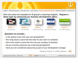 Home           About iO group               Our Services       Our Clients    Outsourcing to iO group           Business Model          Contact Us

Here are some live examples of iO group’s e-learning modules. Request a
demo login by contacting our business development office…




           DEMO 1                             DEMO 2                   DEMO 3                  DEMO 4                     DEMO 5
          Full Learning                      Full Learning          Accurate Learning       Accurate Learning        Accurate Learning


   Questions to consider…
    Is the quality at par with your own development?
    How long would a course like this take for your team to complete?
    How much would a course like this cost your company to develop?
    Do you currently outsource any e-learning development?
    Have you ever considered outsourcing as part of your development strategy?

                                                                               Outsourcing as a viable option…                             NEXT




Las Hortensias 2371 Providencia – Santiago, Chile            BACK   iO group Chile Canadá                         1598 Hallstone Road – Brampton, Ontario
 