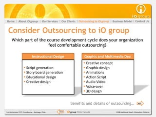 Home           About iO group               Our Services     Our Clients    Outsourcing to iO group   Business Model          Contact Us


  Consider Outsourcing to iO group
      Which part of the course development cycle does your organization
                         feel comfortable outsourcing?

                                Instructional Design                              Graphic and Multimedia Dev.
                                                                                  Creative concept
                      Script generation                                          Graphic design
                      Story board generation                                     Animations
                      Educational design                                         Action Script
                      Creative design                                            Audio Video
                                                                                  Voice-over
                                                                                  3D design


                                                                     Benefits and details of outsourcing…                        NEXT




Las Hortensias 2371 Providencia – Santiago, Chile          BACK   iO group Chile Canadá                 1598 Hallstone Road – Brampton, Ontario
 