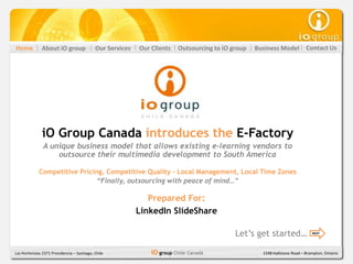Home           About iO group               Our Services   Our Clients   Outsourcing to iO group   Business Model          Contact Us




               iO Group Canada introduces the E-Factory
               A unique business model that allows existing e-learning vendors to
                   outsource their multimedia development to South America

             Competitive Pricing, Competitive Quality - Local Management, Local Time Zones
                               “Finally, outsourcing with peace of mind…”

                                                              Prepared For:
                                                           LinkedIn SlideShare

                                                                                            Let’s get started…                NEXT




Las Hortensias 2371 Providencia – Santiago, Chile              iO group Chile Canadá                 1598 Hallstone Road – Brampton, Ontario
 