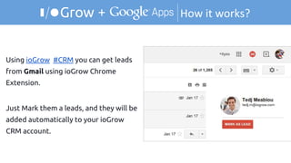 How it works?+
Using ioGrow #CRM you can get leads
from Gmail using ioGrow Chrome
Extension.
Just Mark them a leads, and they will be
added automatically to your ioGrow
CRM account.
 