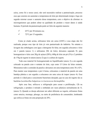 5
caixa, como foi o nosso caso), não será necessário realizar a pasteurização, processo
esse que consiste em aumentar a temperatura do leite por determinado tempo e logo em
seguida retornar cessar o aumento dessa temperatura, com o objetivo de eliminar os
microrganismos que podem afetar na qualidade do produto e trazer danos à saúde
humana. O período da pasteurização pode ser feito da seguinte maneira:
 65°C por 30 minutos ou;
 72°C por 15 segundos.
Como já citado acima, utilizamos leite em caixa (UHT) e essa etapa não foi
realizada, porque esse tipo de leite já vem pasteurizado da indústria. No entanto a
lavagem das embalagens com água e detergente foi feita; em seguida colocamos o leite
em 1 panela (anexo 1) e utilizamos 20L de leite), deixamos separado 5L para
homogeneizar o leite com 2Kg de açúcar (20%), 600g de leite em pó (3%) e 2 potinhos
de 170g do iogurte in natura (anexo 2) que é a cultura do iogurte.
Todo esse material foi homogeneizado no liquidificador (anexo 3) e em seguida
colocado na panela com o restante do leite, cujo eram 15 Litros de leites restante.
Misturamos todo o conteúdo da panela e deixamos em uma temperatura entre 38 e 42%.
Para manter essa temperatura e por 6 horas, colocamos o material da panela em uma
bandeja plástica e em seguida a colocamos em uma caixa de isopor (anexo 4). Esse
período é o ideal para o crescimento bacteriano desejado, que no caso do iogurte são as
bactérias Lactobacillus bulgaricus e o Lactococcus thermophillus.
Após essa fase, utiliza-se a refrigeração para cessar a proliferação; 12h na
refrigeração, o produto é retirado e embalado em vasos plásticos normalmente de 1L
(anexo 5). Quando se deseja adicionar um sabor diferente ao iogurte, utilizamos frutas
como ameixa, morango, pêssego, ou outra de preferência do consumidor; lembrando
que utiliza as frutas em uma proporção de 20%.
 