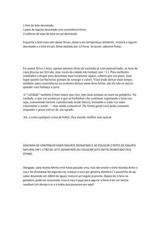 1 litro de leite desnatado
1 pote de iogurte desnatado com consistência firme
2 colheres de sopa de leite em pó desnatado

Esquente o leite mais sem deixar ferver, deixe-o em temperatura ambiente , misture o iogurte
desnatado e o leite em pó. Deixe abafado por 12 horas. Se quiser, adicione frutas.




Eu nunca fervo o leite, apenas amorno (leite de caixinha já vem pasteurizado; só leite de
vaca precisa ser fervido, mas vocês da cidade não tomam isso =) ). Para melhores
resultados coloque para descansar num recipiente opaco, coberto por um pano, num
lugar quente (as bactérias gostam de sossego e calor). Você pode deixar mais tempo,
também, para consistência; eu costumo deixar umas doze horas, até ele não se mexer
quando você balança a jarra.

A “validade” também é bem maior que isso, tipo uma semana ou mais na geladeira. Na
verdade, o que vai acontecer é que as bichinhas vão continuar iogurtando o leite (ou
seja, consumindo lactose e produzindo ácido lático), tornando-o cada vez mais
consistente e azedo — mas ainda comestível. De forma geral você pode consumir
enquanto o gosto estiver de seu agrado.

Ah, e como qualquer coisa de beber, fica muuito melhor sem açúcar.




GOSTARIA DE CONTRIBUIR FAZER IOGURTE DESNATADO E SO COLOCAR 2 POTES DE IOGURTE
NATURAL EM 1 LITRO DE LEITE DESNATADO OU COLOCAR LEITE EM PO DESNATADO FICA
OTIMO;



Obrigada , pela receita.Minha irmã havia passado uma, mas não anotei e tinha dúvidas.Achei a
sua e foi showwww.Na segunda vez, troquei o suco por gelatina dietética ( 1 pacotinho de qq
sabor dissolvido em 100ml de água), misturei ao iorgute já pronto. Depois de 1 hora na
geladeira ,pode ser consumido. Esse é meu truque para segurar a fome e ter um lanche
saudável.Um abraço a vc e a todos que passaram por aqui!
 