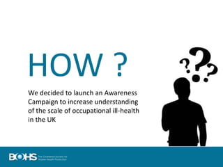 HOW ?
We decided to launch an Awareness
Campaign to increase understanding
of the scale of occupational ill-health
in the UK
 