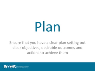 Plan
Ensure that you have a clear plan setting out
clear objectives, desirable outcomes and
actions to achieve them
 