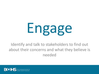Engage
Identify and talk to stakeholders to find out
about their concerns and what they believe is
needed
 