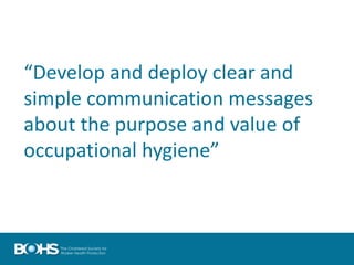 “Develop and deploy clear and
simple communication messages
about the purpose and value of
occupational hygiene”
 