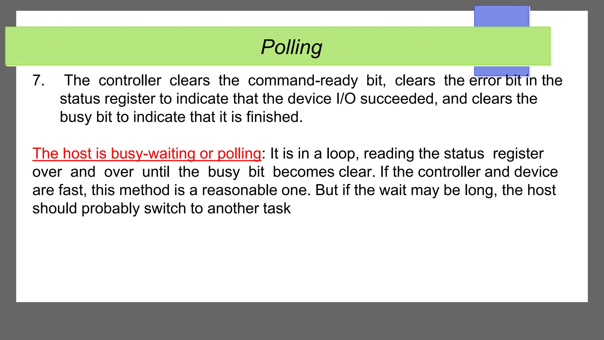 Polling
7. The controller clears the command-ready bit, clears the error bit in the
status register to indicate that the device I/O succeeded, and clears the
busy bit to indicate that it is finished.
The host is busy-waiting or polling: It is in a loop, reading the status register
over and over until the busy bit becomes clear. If the controller and device
are fast, this method is a reasonable one. But if the wait may be long, the host
should probably switch to another task
 