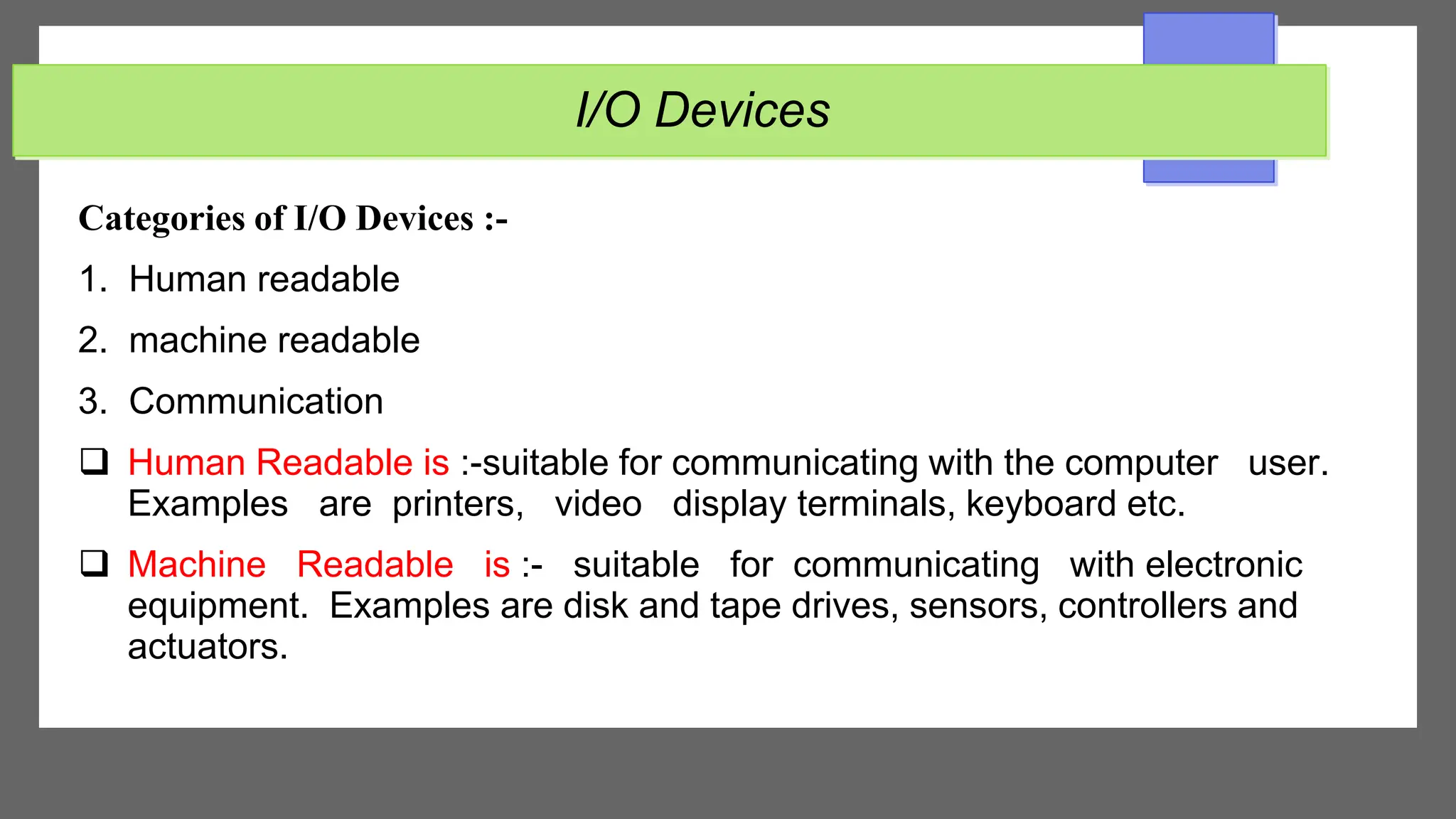 I/O Devices
Categories of I/O Devices :-
1. Human readable
2. machine readable
3. Communication
 Human Readable is :-suitable for communicating with the computer user.
Examples are printers, video display terminals, keyboard etc.
 Machine Readable is :- suitable for communicating with electronic
equipment. Examples are disk and tape drives, sensors, controllers and
actuators.
 
