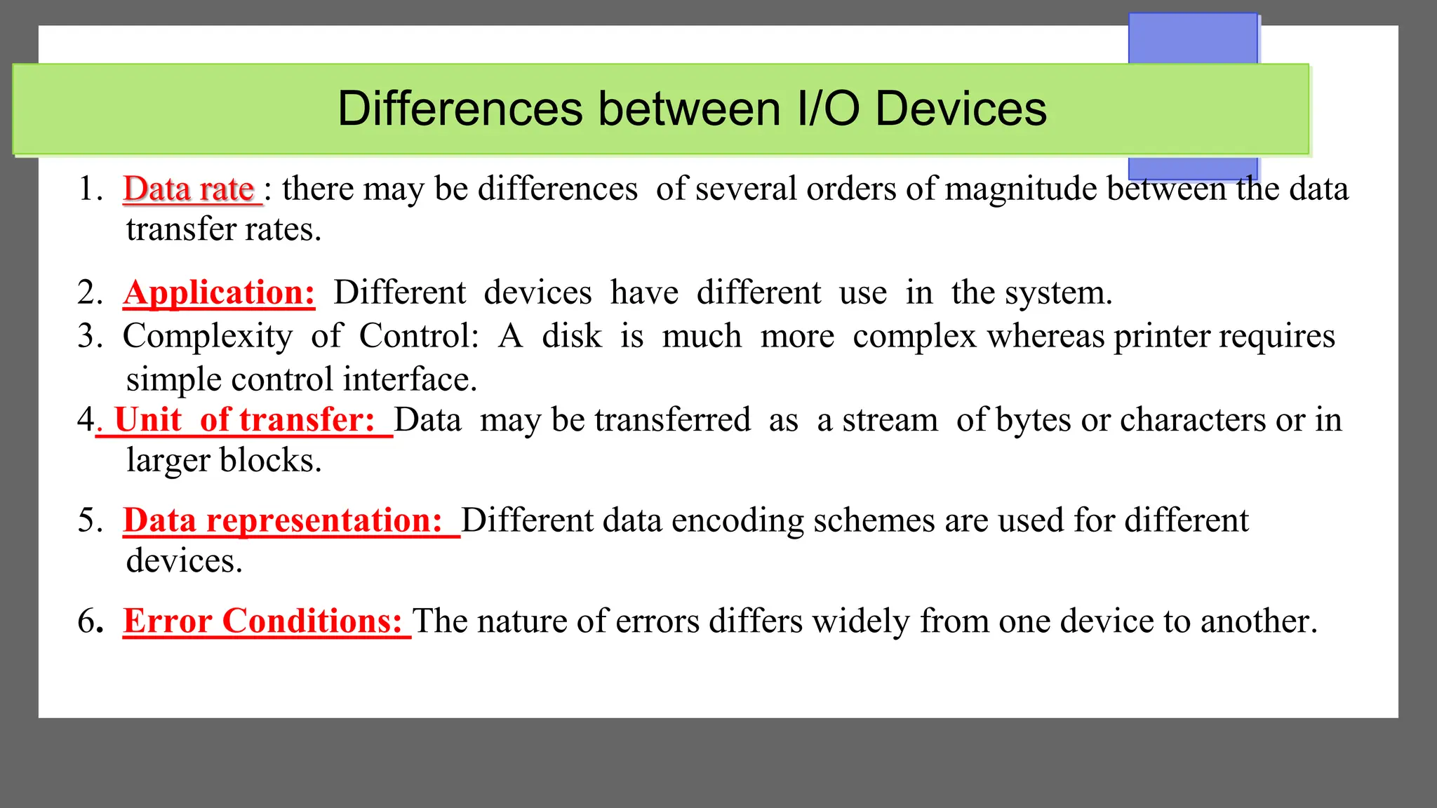 Differences between I/O Devices
1. Data rate : there may be differences of several orders of magnitude between the data
transfer rates.
2. Application: Different devices have different use in the system.
3. Complexity of Control: A disk is much more complex whereas printer requires
simple control interface.
4. Unit of transfer: Data may be transferred as a stream of bytes or characters or in
larger blocks.
5. Data representation: Different data encoding schemes are used for different
devices.
6. Error Conditions: The nature of errors differs widely from one device to another.
 