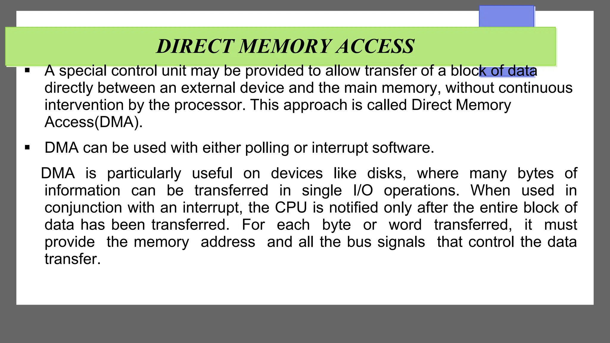 DIRECT MEMORY ACCESS
 A special control unit may be provided to allow transfer of a block of data
directly between an external device and the main memory, without continuous
intervention by the processor. This approach is called Direct Memory
Access(DMA).
 DMA can be used with either polling or interrupt software.
DMA is particularly useful on devices like disks, where many bytes of
information can be transferred in single I/O operations. When used in
conjunction with an interrupt, the CPU is notified only after the entire block of
data has been transferred. For each byte or word transferred, it must
provide the memory address and all the bus signals that control the data
transfer.
 
