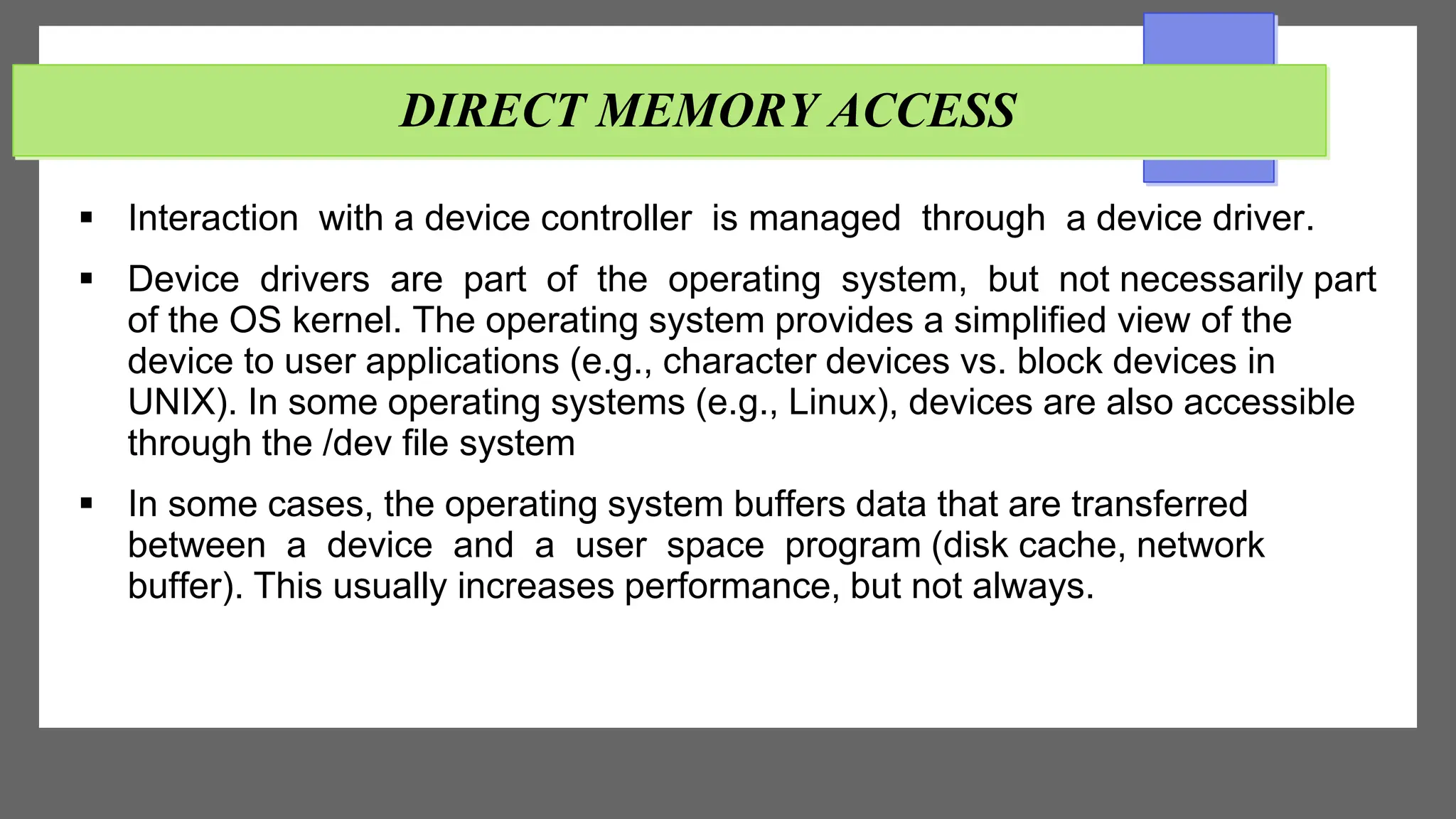 DIRECT MEMORY ACCESS
 Interaction with a device controller is managed through a device driver.
 Device drivers are part of the operating system, but not necessarily part
of the OS kernel. The operating system provides a simplified view of the
device to user applications (e.g., character devices vs. block devices in
UNIX). In some operating systems (e.g., Linux), devices are also accessible
through the /dev file system
 In some cases, the operating system buffers data that are transferred
between a device and a user space program (disk cache, network
buffer). This usually increases performance, but not always.
 