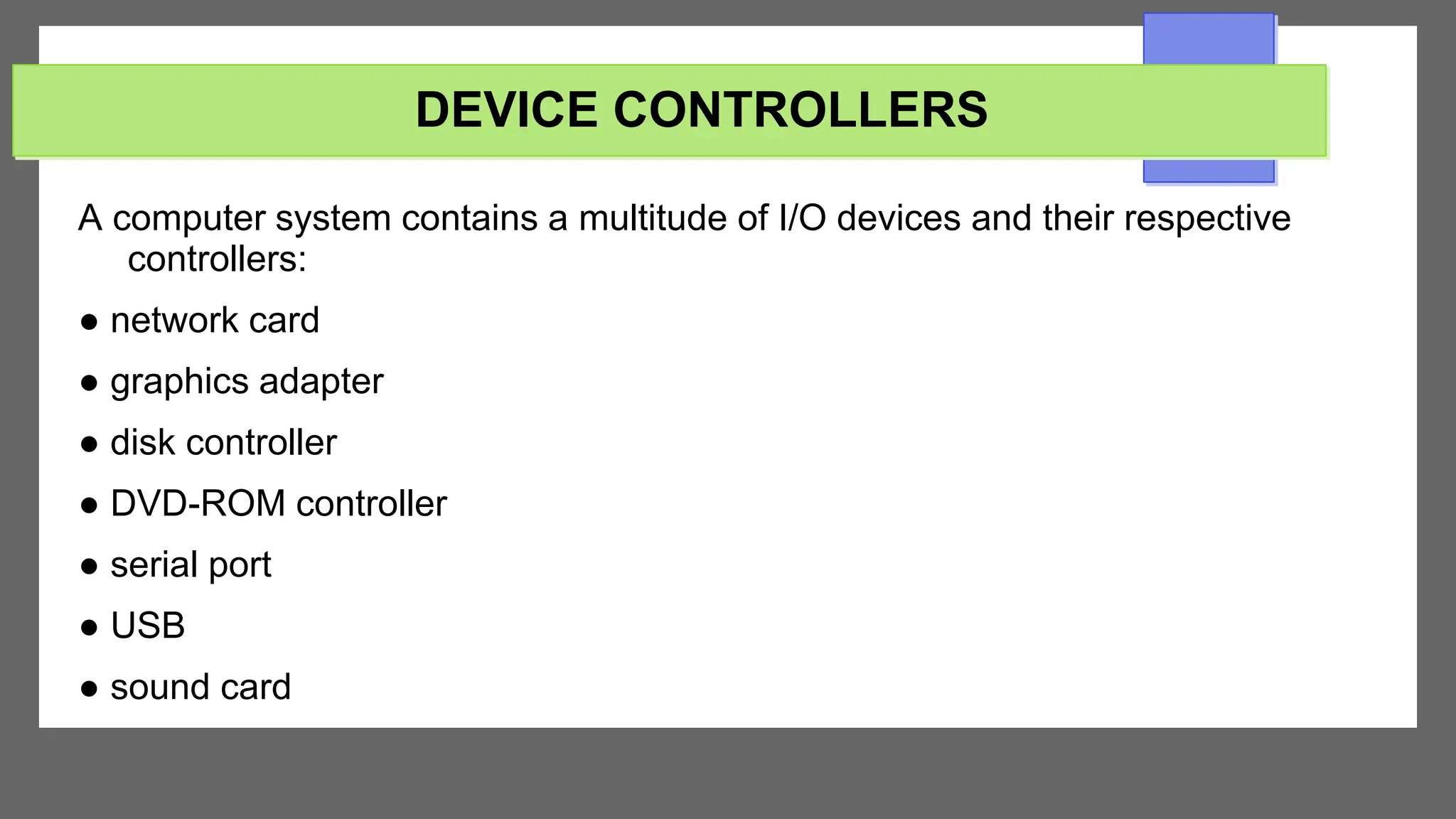 DEVICE CONTROLLERS
A computer system contains a multitude of I/O devices and their respective
controllers:
● network card
● graphics adapter
● disk controller
● DVD-ROM controller
● serial port
● USB
● sound card
 