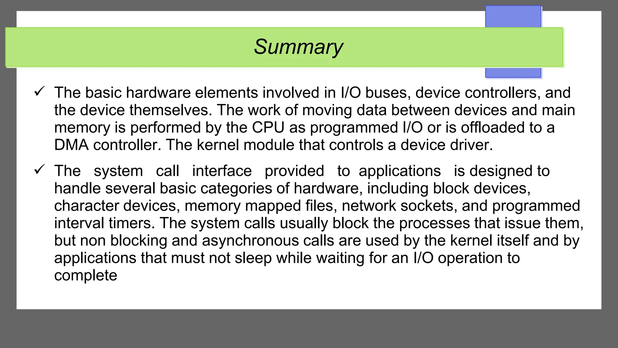 Summary
 The basic hardware elements involved in I/O buses, device controllers, and
the device themselves. The work of moving data between devices and main
memory is performed by the CPU as programmed I/O or is offloaded to a
DMA controller. The kernel module that controls a device driver.
 The system call interface provided to applications is designed to
handle several basic categories of hardware, including block devices,
character devices, memory mapped files, network sockets, and programmed
interval timers. The system calls usually block the processes that issue them,
but non blocking and asynchronous calls are used by the kernel itself and by
applications that must not sleep while waiting for an I/O operation to
complete
 