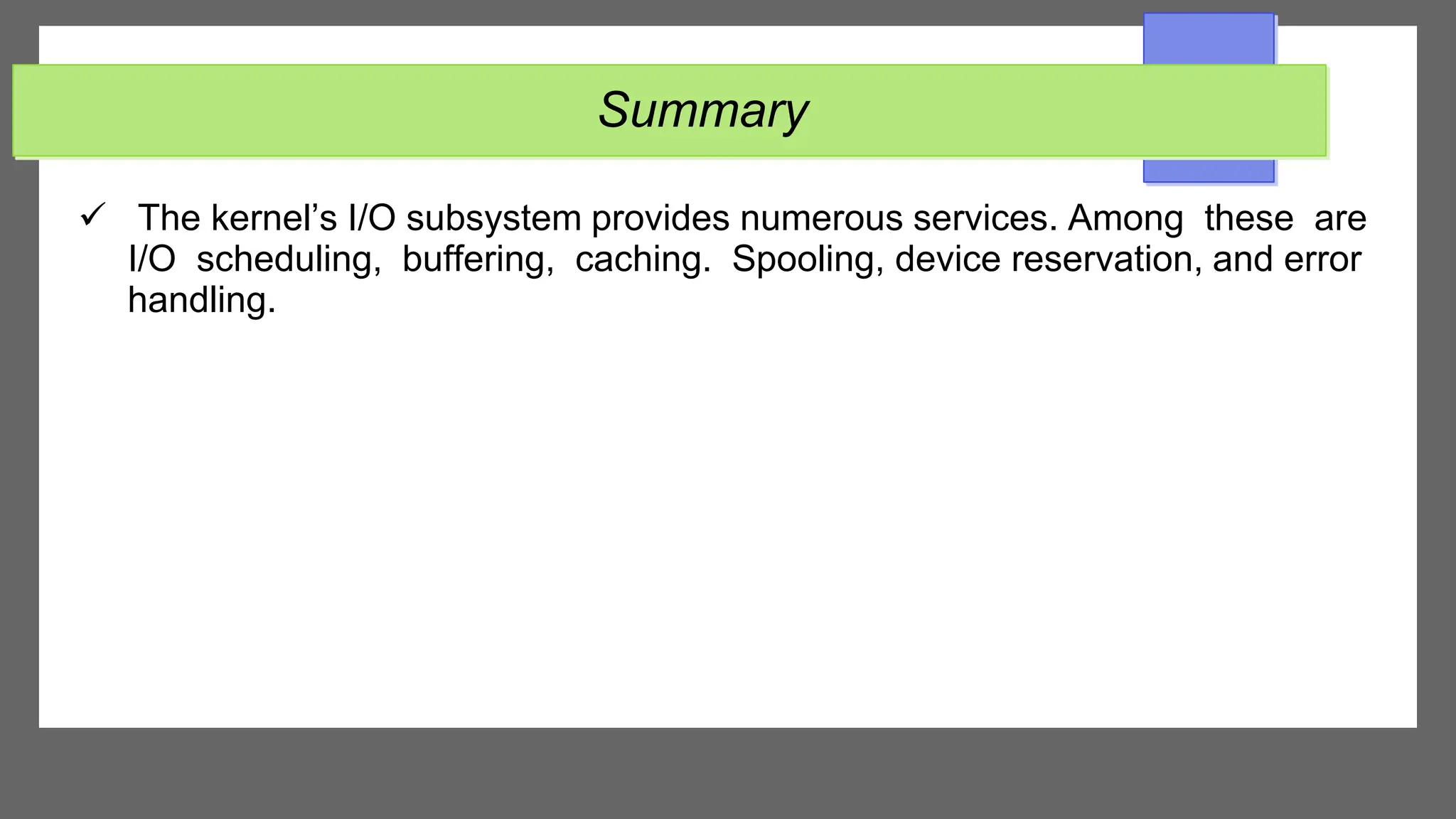 Summary
 The kernel’s I/O subsystem provides numerous services. Among these are
I/O scheduling, buffering, caching. Spooling, device reservation, and error
handling.
 
