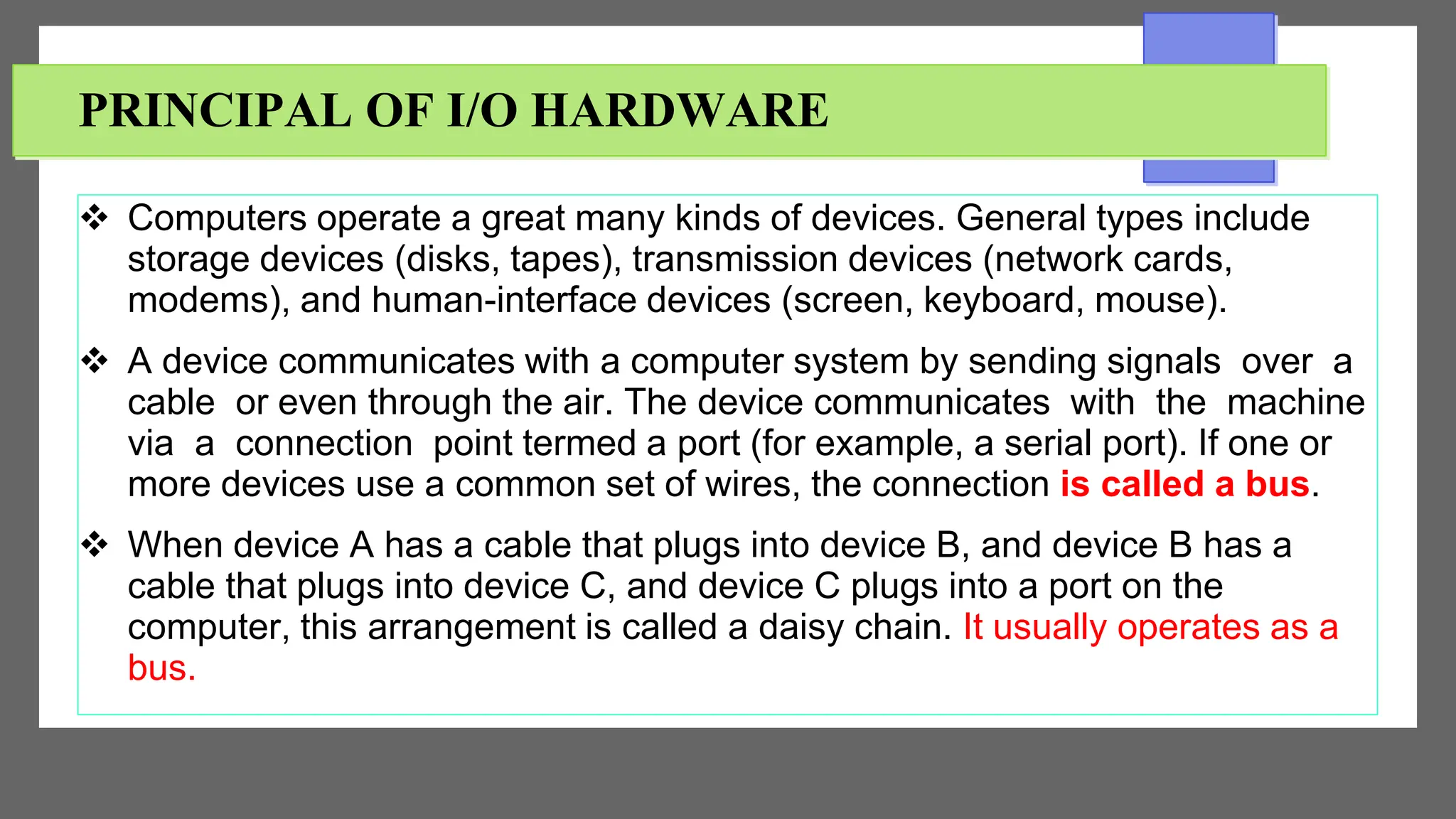 PRINCIPAL OF I/O HARDWARE
 Computers operate a great many kinds of devices. General types include
storage devices (disks, tapes), transmission devices (network cards,
modems), and human-interface devices (screen, keyboard, mouse).
 A device communicates with a computer system by sending signals over a
cable or even through the air. The device communicates with the machine
via a connection point termed a port (for example, a serial port). If one or
more devices use a common set of wires, the connection is called a bus.
 When device A has a cable that plugs into device B, and device B has a
cable that plugs into device C, and device C plugs into a port on the
computer, this arrangement is called a daisy chain. It usually operates as a
bus.
 