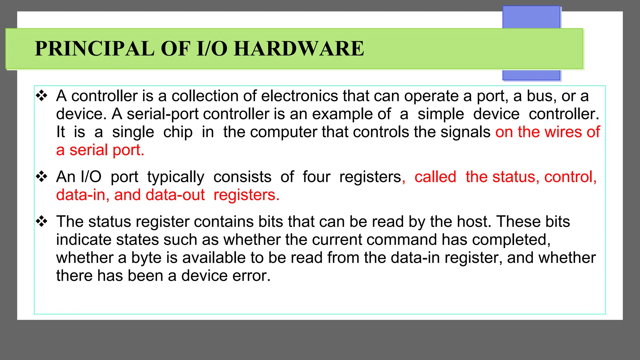 PRINCIPAL OF I/O HARDWARE
 A controller is a collection of electronics that can operate a port, a bus, or a
device. A serial-port controller is an example of a simple device controller.
It is a single chip in the computer that controls the signals on the wires of
a serial port.
 An I/O port typically consists of four registers, called the status, control,
data-in, and data-out registers.
 The status register contains bits that can be read by the host. These bits
indicate states such as whether the current command has completed,
whether a byte is available to be read from the data-in register, and whether
there has been a device error.
 